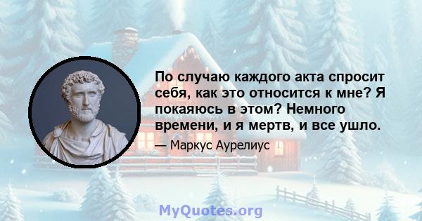 По случаю каждого акта спросит себя, как это относится к мне? Я покаяюсь в этом? Немного времени, и я мертв, и все ушло.