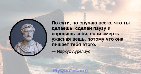 По сути, по случаю всего, что ты делаешь, сделай паузу и спросишь себя, если смерть - ужасная вещь, потому что она лишает тебя этого.