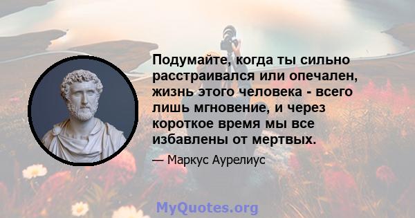 Подумайте, когда ты сильно расстраивался или опечален, жизнь этого человека - всего лишь мгновение, и через короткое время мы все избавлены от мертвых.