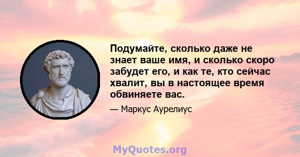 Подумайте, сколько даже не знает ваше имя, и сколько скоро забудет его, и как те, кто сейчас хвалит, вы в настоящее время обвиняете вас.