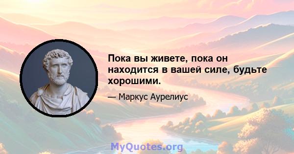 Пока вы живете, пока он находится в вашей силе, будьте хорошими.