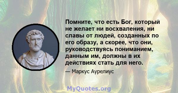 Помните, что есть Бог, который не желает ни восхваления, ни славы от людей, созданных по его образу, а скорее, что они, руководствуясь пониманием, данным им, должны в их действиях стать для него.