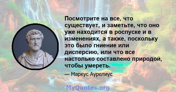 Посмотрите на все, что существует, и заметьте, что оно уже находится в роспуске и в изменениях, а также, поскольку это было гниение или дисперсию, или что все настолько составлено природой, чтобы умереть.