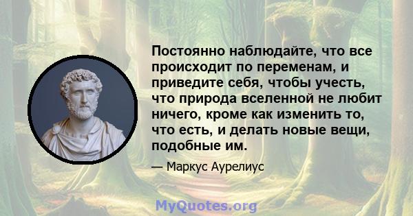 Постоянно наблюдайте, что все происходит по переменам, и приведите себя, чтобы учесть, что природа вселенной не любит ничего, кроме как изменить то, что есть, и делать новые вещи, подобные им.