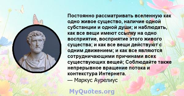 Постоянно рассматривать вселенную как одно живое существо, наличие одной субстанции и одной души; и наблюдать, как все вещи имеют ссылку на одно восприятие, восприятие этого живого существа; и как все вещи действуют с