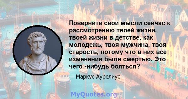 Поверните свои мысли сейчас к рассмотрению твоей жизни, твоей жизни в детстве, как молодежь, твоя мужчина, твоя старость, потому что в них все изменения были смертью. Это чего -нибудь бояться?