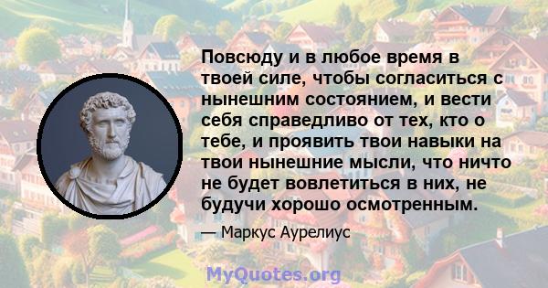 Повсюду и в любое время в твоей силе, чтобы согласиться с нынешним состоянием, и вести себя справедливо от тех, кто о тебе, и проявить твои навыки на твои нынешние мысли, что ничто не будет вовлетиться в них, не будучи