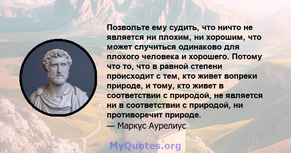 Позвольте ему судить, что ничто не является ни плохим, ни хорошим, что может случиться одинаково для плохого человека и хорошего. Потому что то, что в равной степени происходит с тем, кто живет вопреки природе, и тому,