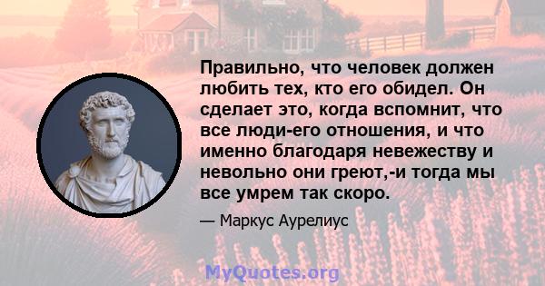 Правильно, что человек должен любить тех, кто его обидел. Он сделает это, когда вспомнит, что все люди-его отношения, и что именно благодаря невежеству и невольно они греют,-и тогда мы все умрем так скоро.