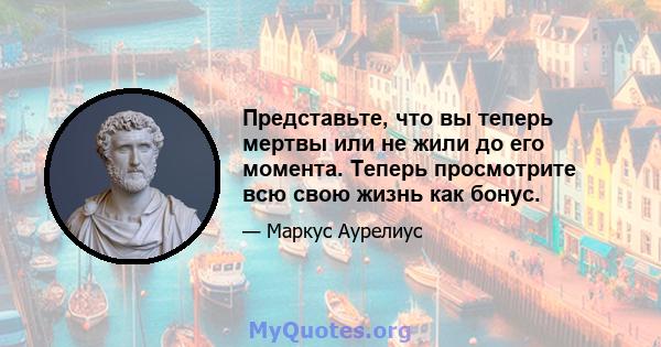 Представьте, что вы теперь мертвы или не жили до его момента. Теперь просмотрите всю свою жизнь как бонус.