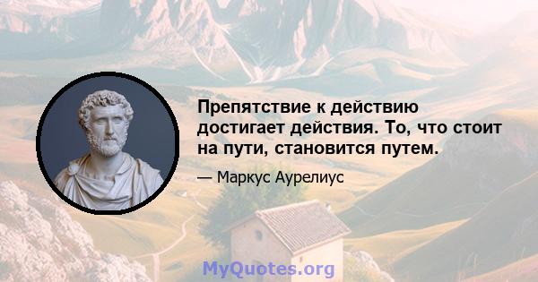 Препятствие к действию достигает действия. То, что стоит на пути, становится путем.