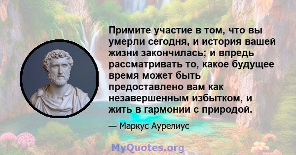 Примите участие в том, что вы умерли сегодня, и история вашей жизни закончилась; и впредь рассматривать то, какое будущее время может быть предоставлено вам как незавершенным избытком, и жить в гармонии с природой.