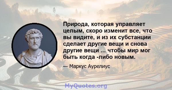 Природа, которая управляет целым, скоро изменит все, что вы видите, и из их субстанции сделает другие вещи и снова другие вещи ... чтобы мир мог быть когда -либо новым.