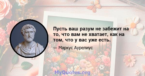 Пусть ваш разум не забежит на то, что вам не хватает, как на том, что у вас уже есть.