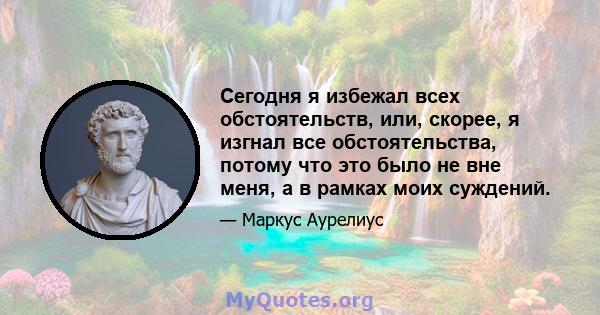 Сегодня я избежал всех обстоятельств, или, скорее, я изгнал все обстоятельства, потому что это было не вне меня, а в рамках моих суждений.