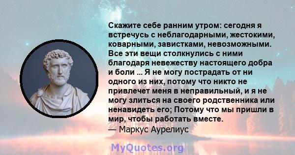 Скажите себе ранним утром: сегодня я встречусь с неблагодарными, жестокими, коварными, завистками, невозможными. Все эти вещи столкнулись с ними благодаря невежеству настоящего добра и боли ... Я не могу пострадать от