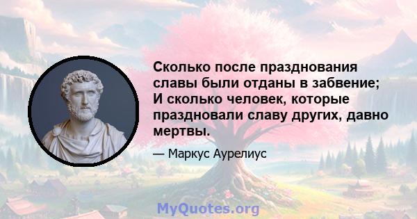 Сколько после празднования славы были отданы в забвение; И сколько человек, которые праздновали славу других, давно мертвы.