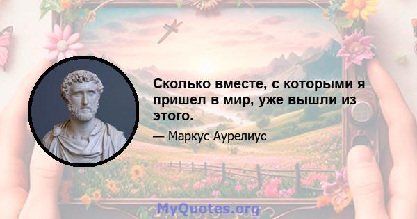 Сколько вместе, с которыми я пришел в мир, уже вышли из этого.