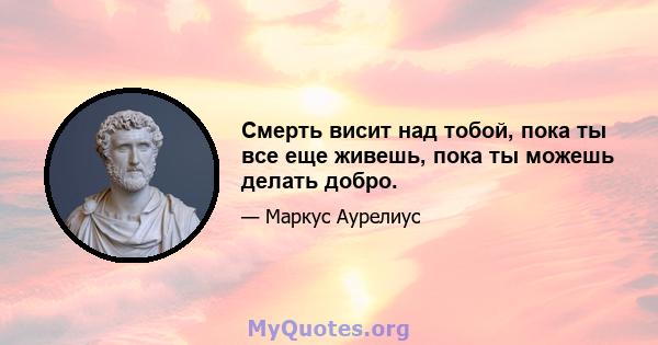 Смерть висит над тобой, пока ты все еще живешь, пока ты можешь делать добро.