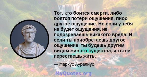 Тот, кто боится смерти, либо боятся потери ощущения, либо другое ощущение. Но если у тебя не будет ощущения, не подозреваешь никакого вреда; И если ты приобретаешь другое ощущение, ты будешь другим видом живого