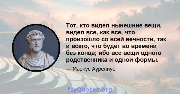 Тот, кто видел нынешние вещи, видел все, как все, что произошло со всей вечности, так и всего, что будет во времени без конца; ибо все вещи одного родственника и одной формы.