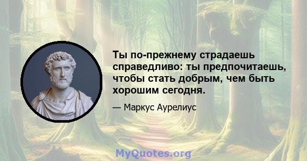 Ты по-прежнему страдаешь справедливо: ты предпочитаешь, чтобы стать добрым, чем быть хорошим сегодня.