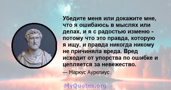 Убедите меня или докажите мне, что я ошибаюсь в мыслях или делах, и я с радостью изменю - потому что это правда, которую я ищу, и правда никогда никому не причиняла вреда. Вред исходит от упорства по ошибке и цепляется