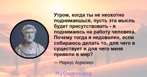 Утром, когда ты не неохотно поднимаешься, пусть эта мысль будет присутствовать - я поднимаюсь на работу человека. Почему тогда я недоволен, если собираюсь делать то, для чего я существует и для чего меня привели в мир?