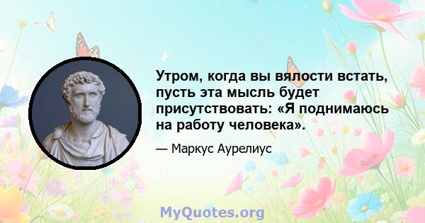 Утром, когда вы вялости встать, пусть эта мысль будет присутствовать: «Я поднимаюсь на работу человека».