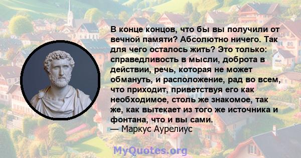 В конце концов, что бы вы получили от вечной памяти? Абсолютно ничего. Так для чего осталось жить? Это только: справедливость в мысли, доброта в действии, речь, которая не может обмануть, и расположение, рад во всем,