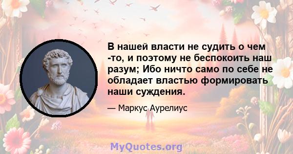 В нашей власти не судить о чем -то, и поэтому не беспокоить наш разум; Ибо ничто само по себе не обладает властью формировать наши суждения.