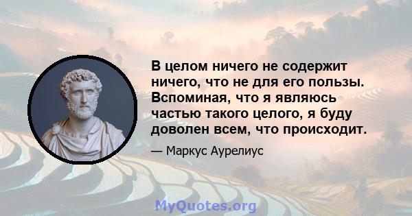 В целом ничего не содержит ничего, что не для его пользы. Вспоминая, что я являюсь частью такого целого, я буду доволен всем, что происходит.