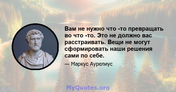 Вам не нужно что -то превращать во что -то. Это не должно вас расстраивать. Вещи не могут сформировать наши решения сами по себе.