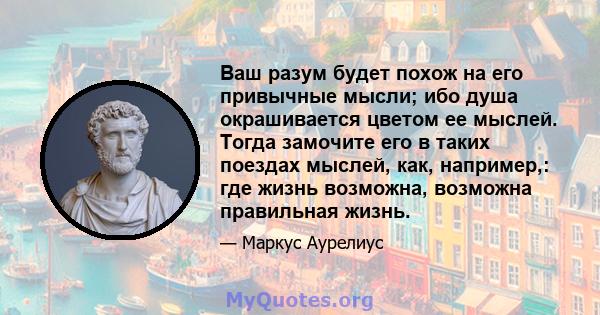 Ваш разум будет похож на его привычные мысли; ибо душа окрашивается цветом ее мыслей. Тогда замочите его в таких поездах мыслей, как, например,: где жизнь возможна, возможна правильная жизнь.