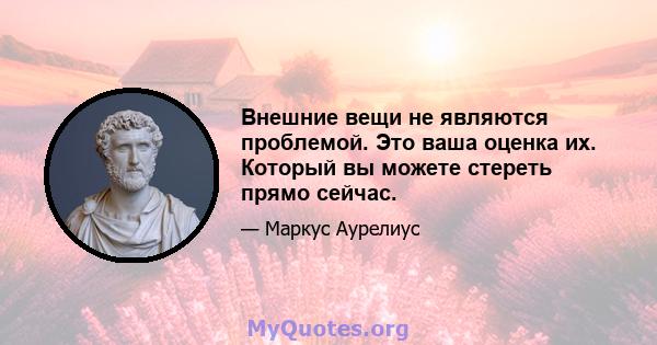 Внешние вещи не являются проблемой. Это ваша оценка их. Который вы можете стереть прямо сейчас.