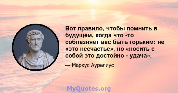 Вот правило, чтобы помнить в будущем, когда что -то соблазняет вас быть горьким: не «это несчастье», но «носить с собой это достойно - удача».