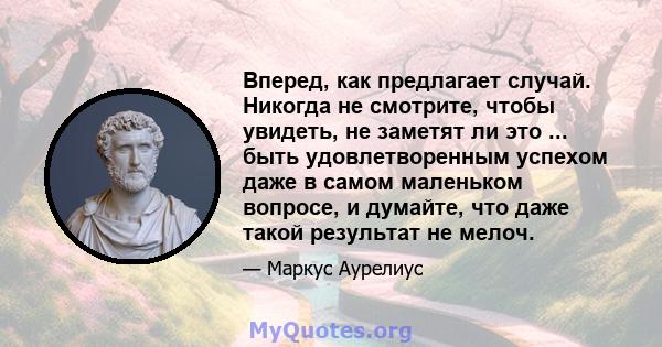 Вперед, как предлагает случай. Никогда не смотрите, чтобы увидеть, не заметят ли это ... быть удовлетворенным успехом даже в самом маленьком вопросе, и думайте, что даже такой результат не мелоч.