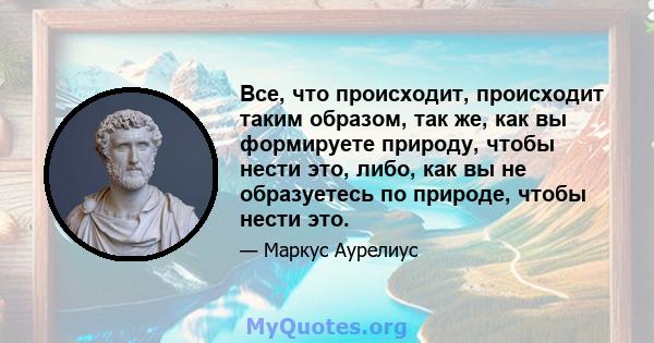 Все, что происходит, происходит таким образом, так же, как вы формируете природу, чтобы нести это, либо, как вы не образуетесь по природе, чтобы нести это.