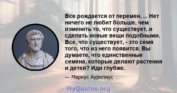 Все рождается от перемен. ... Нет ничего не любит больше, чем изменить то, что существует, и сделать новые вещи подобными. Все, что существует, - это семя того, что из него появится. Вы думаете, что единственные семена, 