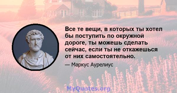 Все те вещи, в которых ты хотел бы поступить по окружной дороге, ты можешь сделать сейчас, если ты не откажешься от них самостоятельно.