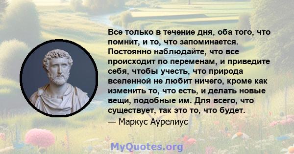 Все только в течение дня, оба того, что помнит, и то, что запоминается. Постоянно наблюдайте, что все происходит по переменам, и приведите себя, чтобы учесть, что природа вселенной не любит ничего, кроме как изменить