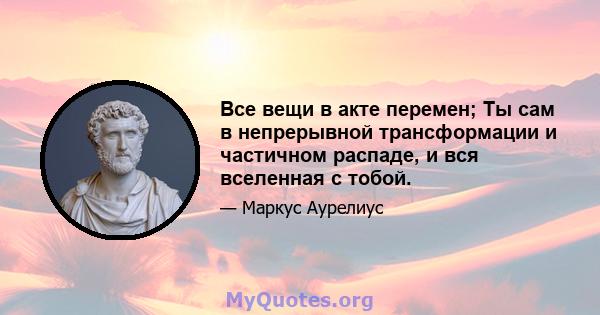 Все вещи в акте перемен; Ты сам в непрерывной трансформации и частичном распаде, и вся вселенная с тобой.