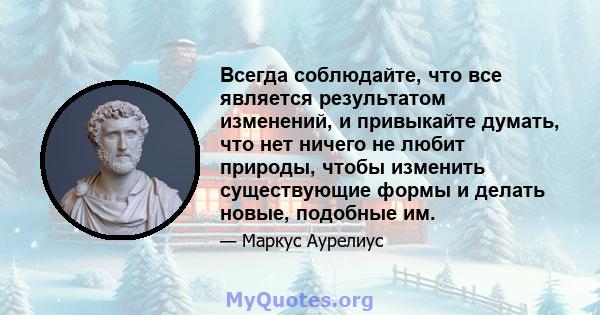 Всегда соблюдайте, что все является результатом изменений, и привыкайте думать, что нет ничего не любит природы, чтобы изменить существующие формы и делать новые, подобные им.