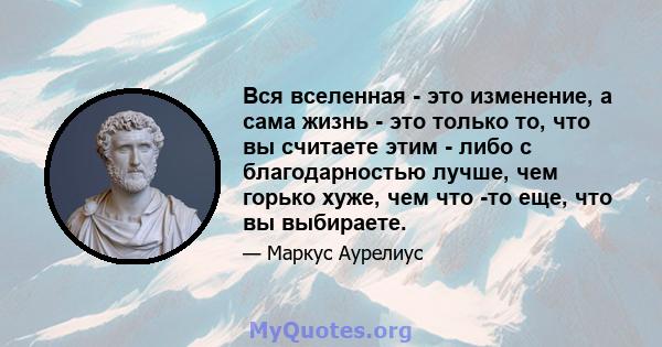 Вся вселенная - это изменение, а сама жизнь - это только то, что вы считаете этим - либо с благодарностью лучше, чем горько хуже, чем что -то еще, что вы выбираете.