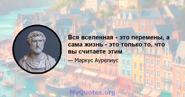 Вся вселенная - это перемены, а сама жизнь - это только то, что вы считаете этим