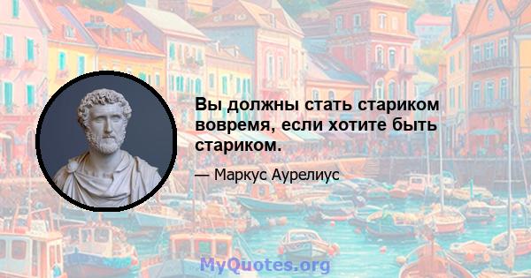 Вы должны стать стариком вовремя, если хотите быть стариком.