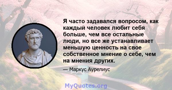 Я часто задавался вопросом, как каждый человек любит себя больше, чем все остальные люди, но все же устанавливает меньшую ценность на свое собственное мнение о себе, чем на мнения других.