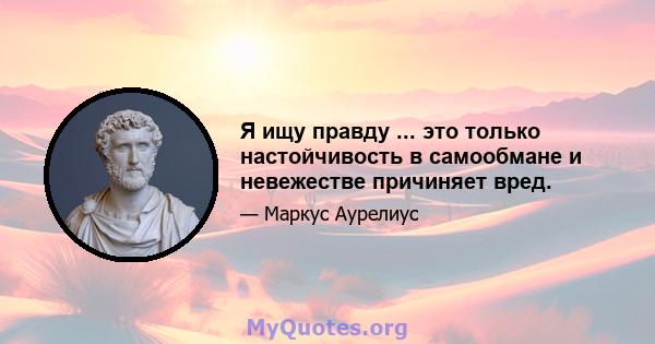 Я ищу правду ... это только настойчивость в самообмане и невежестве причиняет вред.