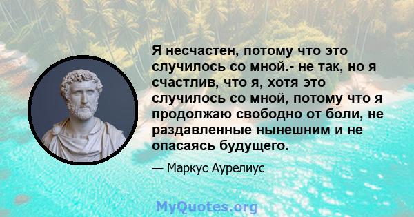 Я несчастен, потому что это случилось со мной.- не так, но я счастлив, что я, хотя это случилось со мной, потому что я продолжаю свободно от боли, не раздавленные нынешним и не опасаясь будущего.