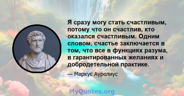 Я сразу могу стать счастливым, потому что он счастлив, кто оказался счастливым. Одним словом, счастье заключается в том, что все в функциях разума, в гарантированных желаниях и добродетельной практике.